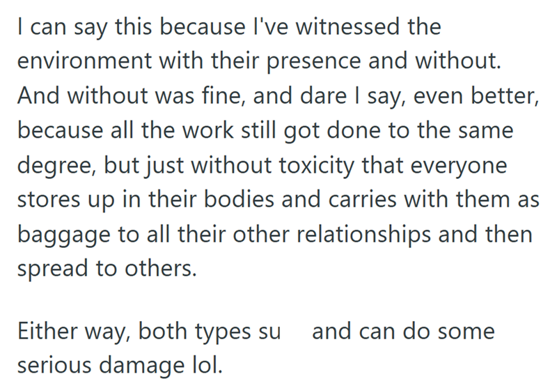 I can say this because I've witnessed the environment with their presence and without. And without was fine, and dare I say, even better, because all the work still got done to the same degree, but just without toxicity that everyone. stores up in their bodies and carries with them as baggage to all their other relationships and then spread to others. Either way, both types su and can do some serious damage lol.
