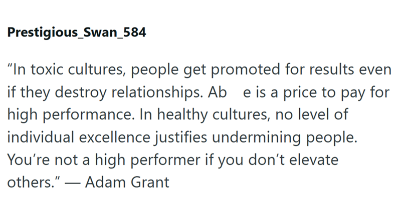 Prestigious_Swan_584 "In toxic cultures, people get promoted for results even if they destroy relationships. Ab e is a price to pay for high performance. In healthy cultures, no level of individual excellence justifies undermining people. You're not a high performer if you don't elevate others."― Adam Grant