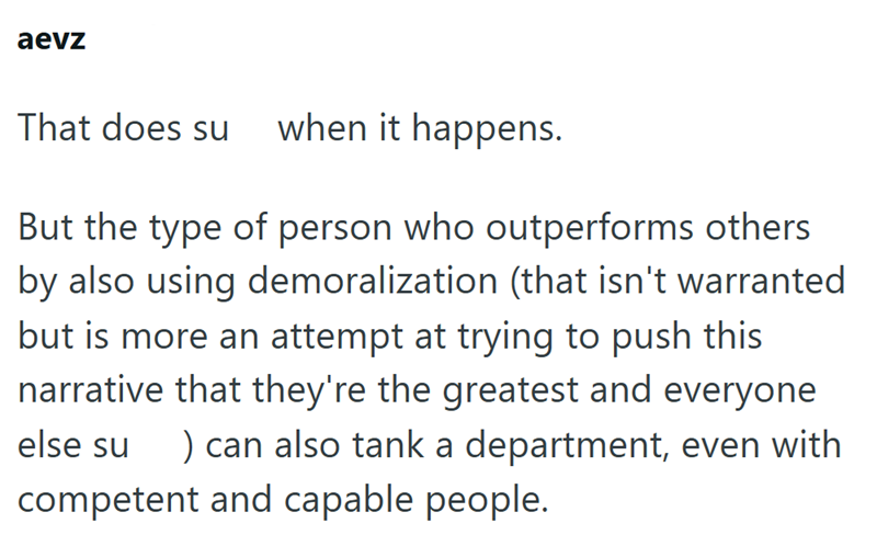 aevz That does su when it happens. But the type of person who outperforms others by also using demoralization (that isn't warranted but is more an attempt at trying to push this narrative that they're the greatest and everyone ) can also tank a department, even with else su competent and capable people.
