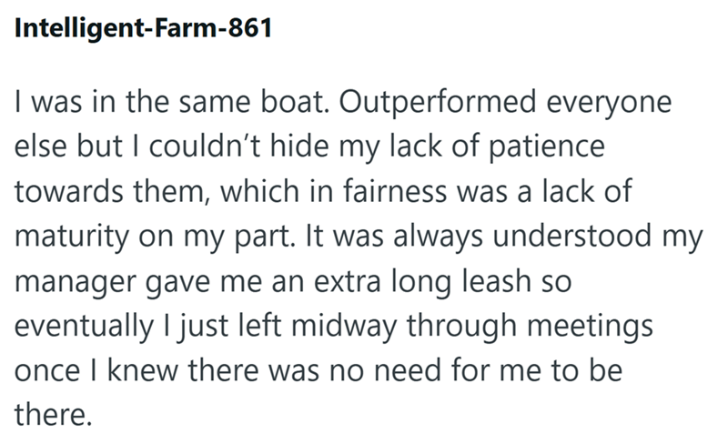 Intelligent-Farm-861 I was in the same boat. Outperformed everyone else but I couldn't hide my lack of patience towards them, which in fairness was a lack of maturity on my part. It was always understood my manager gave me an extra long leash so eventually I just left midway through meetings once I knew there was no need for me to be there.