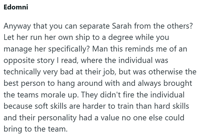 Edomni Anyway that you can separate Sarah from the others? Let her run her own ship to a degree while you manage her specifically? Man this reminds me of an opposite story I read, where the individual was technically very bad at their job, but was otherwise the best person to hang around with and always brought the teams morale up. They didn't fire the individual because soft skills are harder to train than hard skills and their personality had a value no one else could bring to the team.