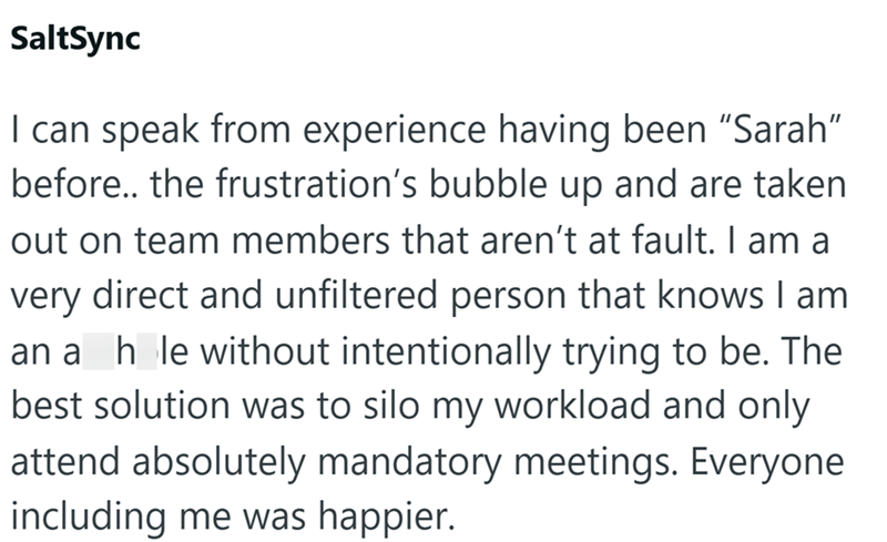 SaltSync I can speak from experience having been "Sarah" before.. the frustration's bubble up and are taken out on team members that aren't at fault. I am a very direct and unfiltered person that knows I am ana_h_le without intentionally trying to be. The best solution was to silo my workload and only attend absolutely mandatory meetings. Everyone including me was happier.
