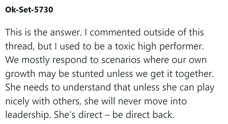 Ok-Set-5730 This is the answer. I commented outside of this thread, but I used to be a toxic high performer. We mostly respond to scenarios where our own growth may be stunted unless we get it together. She needs to understand that unless she can play nicely with others, she will never move into leadership. She's direct - be direct back.