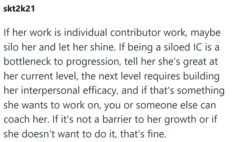 skt2k21 If her work is individual contributor work, maybe silo her and let her shine. If being a siloed IC is a bottleneck to progression, tell her she's great at her current level, the next level requires building her interpersonal efficacy, and if that's something she wants to work on, you or someone else can coach her. If it's not a barrier to her growth or if she doesn't want to do it, that's fine.