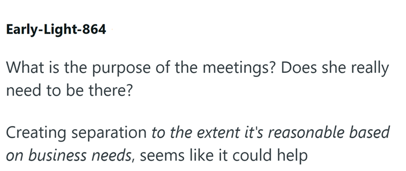 Early-Light-864 What is the purpose of the meetings? Does she really need to be there? Creating separation to the extent it's reasonable based on business needs, seems like it could help
