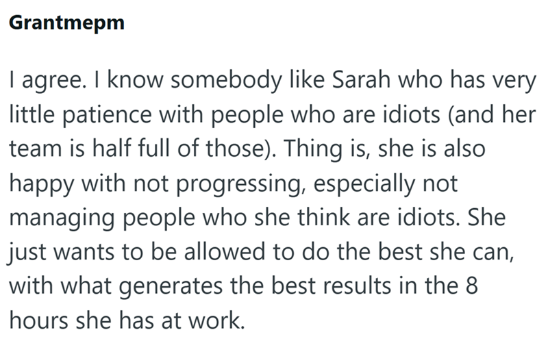 Grantmepm I agree. I know somebody like Sarah who has very little patience with people who are idiots (and her team is half full of those). Thing is, she is also happy with not progressing, especially not managing people who she think are idiots. She just wants to be allowed to do the best she can, with what generates the best results in the 8 hours she has at work.