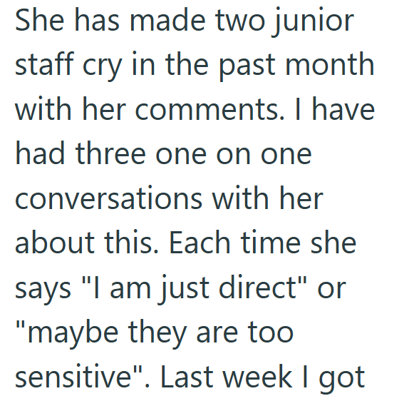 She has made two junior staff cry in the past month with her comments. I have had three one on one conversations with her about this. Each time she says "I am just direct" or "maybe they are too sensitive". Last week I got