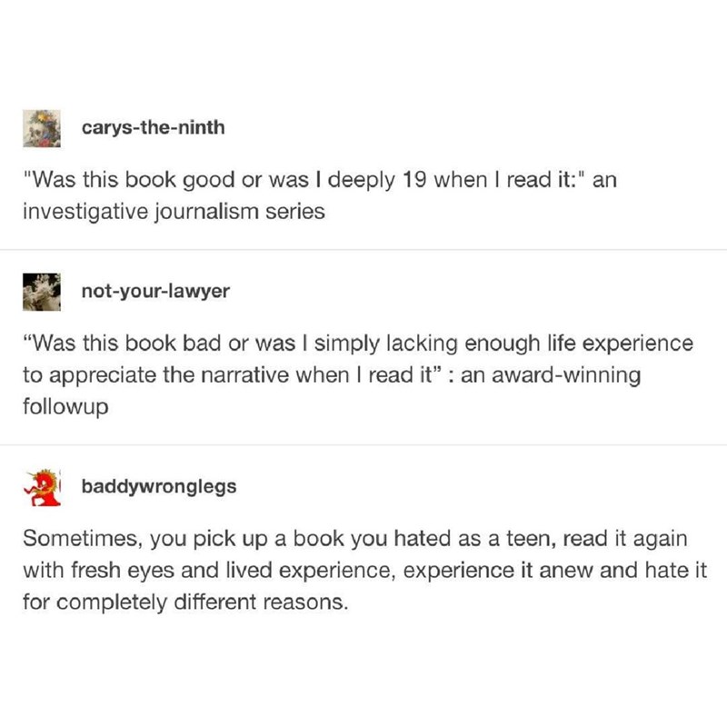 carys-the-ninth "Was this book good or was I deeply 19 when I read it:" an investigative journalism series not-your-lawyer "Was this book bad or was I simply lacking enough life experience to appreciate the narrative when I read it" : an award-winning followup baddywronglegs Sometimes, you pick up a book you hated as a teen, read it again with fresh eyes and lived experience, experience it anew and hate it for completely different reasons.