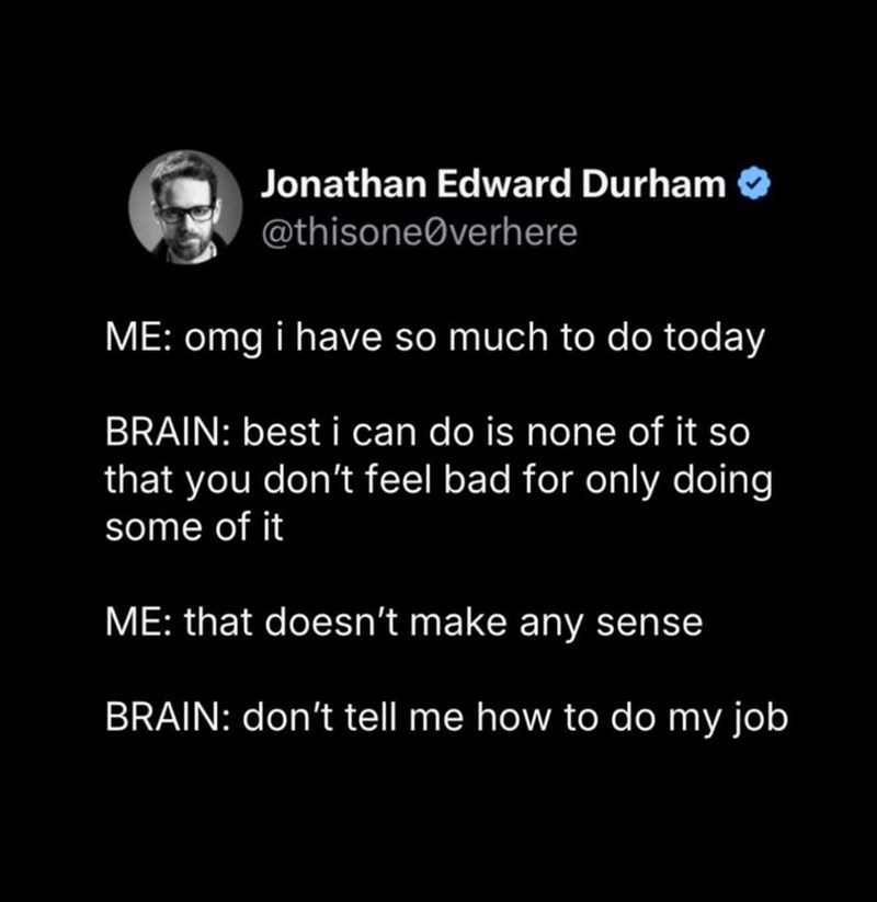 Jonathan Edward Durham @thisoneØverhere ME: omg i have so much to do today BRAIN: best i can do is none of it so that you don't feel bad for only doing some of it ME: that doesn't make any sense BRAIN: don't tell me how to do my job