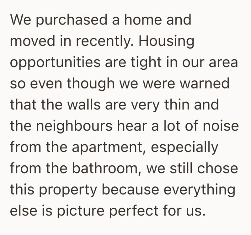 We purchased a home and moved in recently. Housing. opportunities are tight in our area so even though we were warned that the walls are very thin and the neighbours hear a lot of noise from the apartment, especially from the bathroom, we still chose this property because everything else is picture perfect for us.