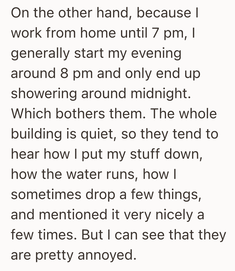On the other hand, because I work from home until 7 pm, I generally start my evening. around 8 pm and only end up showering around midnight. Which bothers them. The whole building is quiet, so they tend to hear how I put my stuff down, how the water runs, how I sometimes drop a few things, and mentioned it very nicely a few times. But I can see that they are pretty annoyed.
