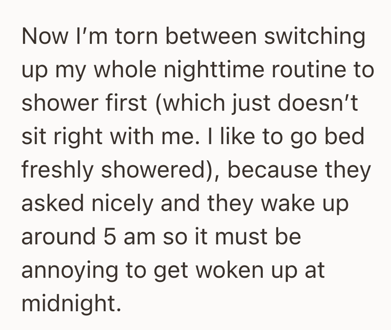 Now I'm torn between switching up my whole nighttime routine to shower first (which just doesn't sit right with me. I like to go bed freshly showered), because they asked nicely and they wake up around 5 am so it must be annoying to get woken up at midnight.