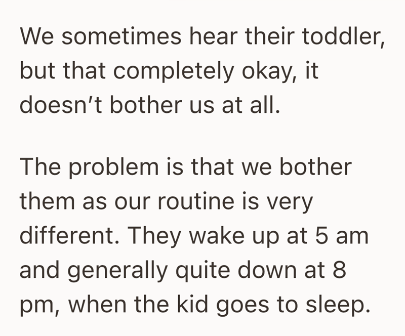 We sometimes hear their toddler, but that completely okay, it doesn't bother us at all. The problem is that we bother them as our routine is very different. They wake up at 5 am and generally quite down at 8 pm, when the kid goes to sleep.