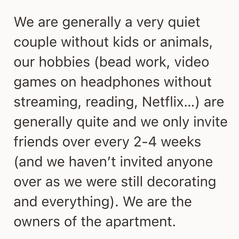 We are generally a very quiet couple without kids or animals, our hobbies (bead work, video games on headphones without streaming, reading, Netflix...) are generally quite and we only invite friends over every 2-4 weeks (and we haven't invited anyone over as we were still decorating and everything). We are the owners of the apartment.