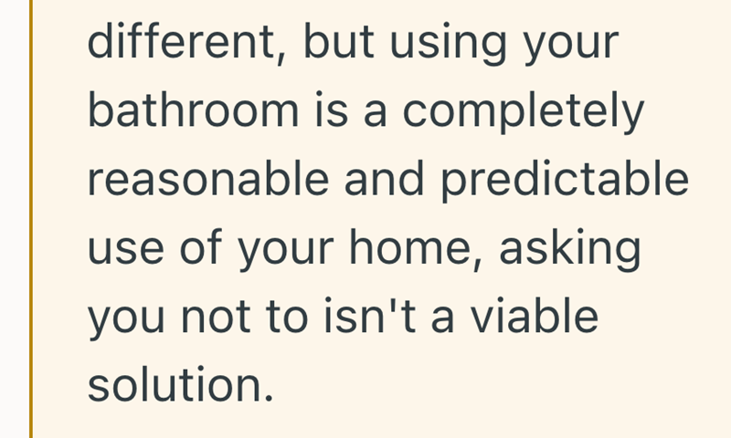 different, but using your bathroom is a completely reasonable and predictable. use of your home, asking you not to isn't a viable solution.