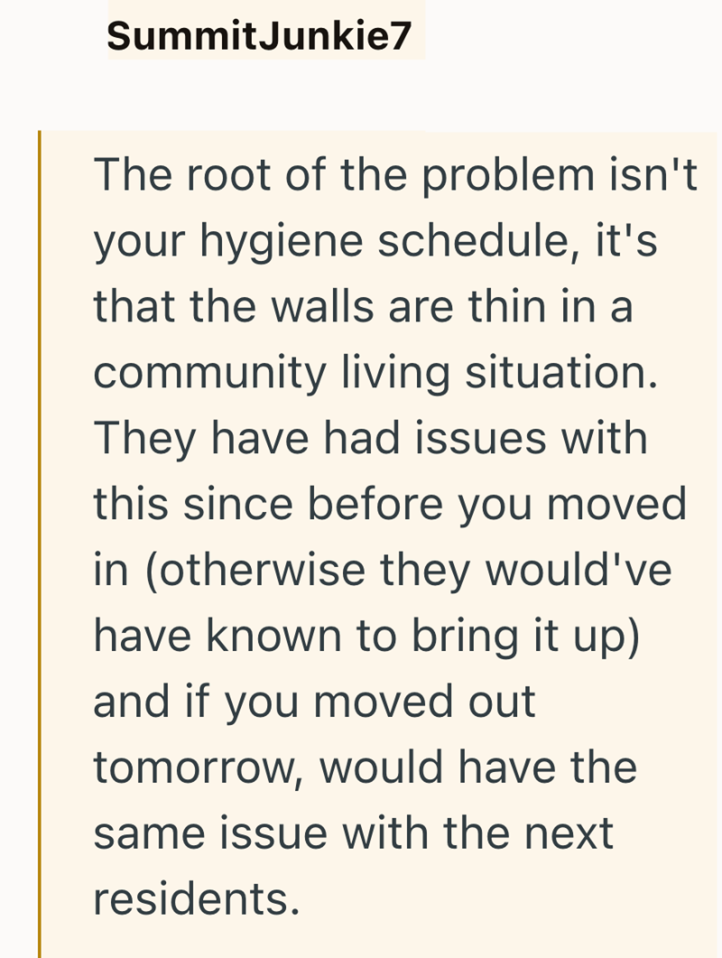 SummitJunkie7 The root of the problem isn't your hygiene schedule, it's that the walls are thin in a community living situation. They have had issues with this since before you moved in (otherwise they would've have known to bring it up) and if you moved out tomorrow, would have the same issue with the next residents.