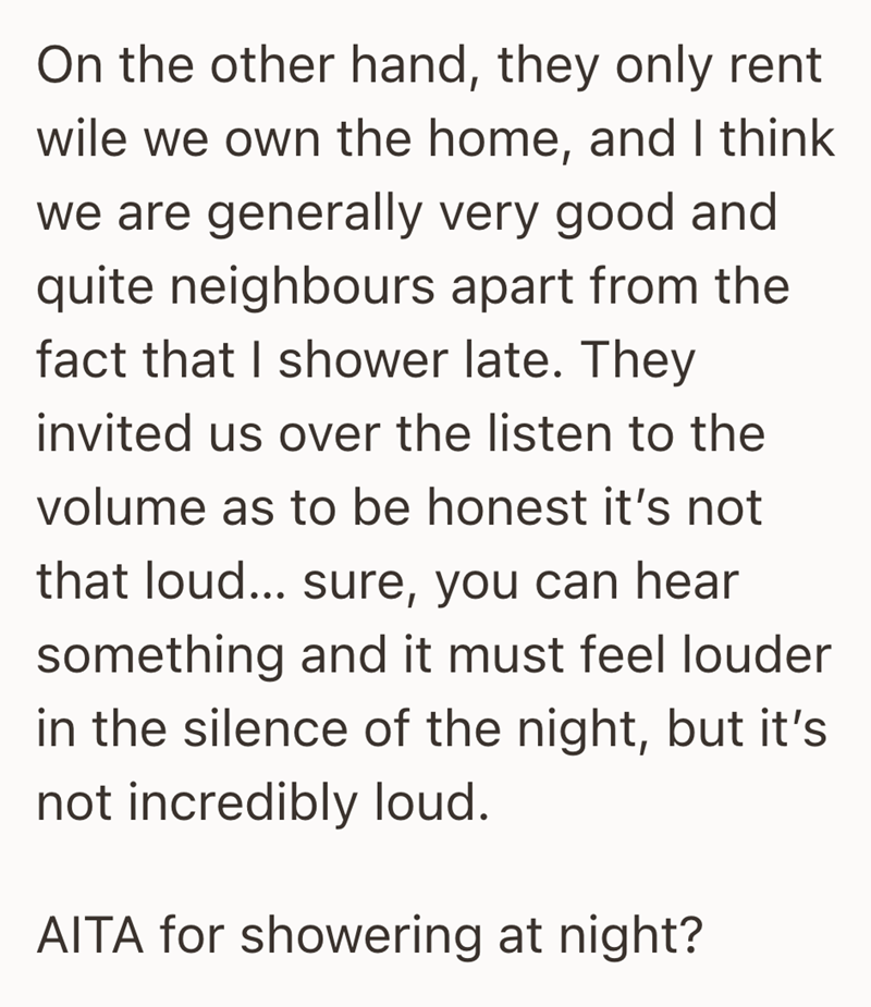 On the other hand, they only rent wile we own the home, and I think we are generally very good and quite neighbours apart from the fact that I shower late. They invited us over the listen to the volume as to be honest it's not that loud... sure, you can hear something and it must feel louder in the silence of the night, but it's not incredibly loud. AITA for showering at night?