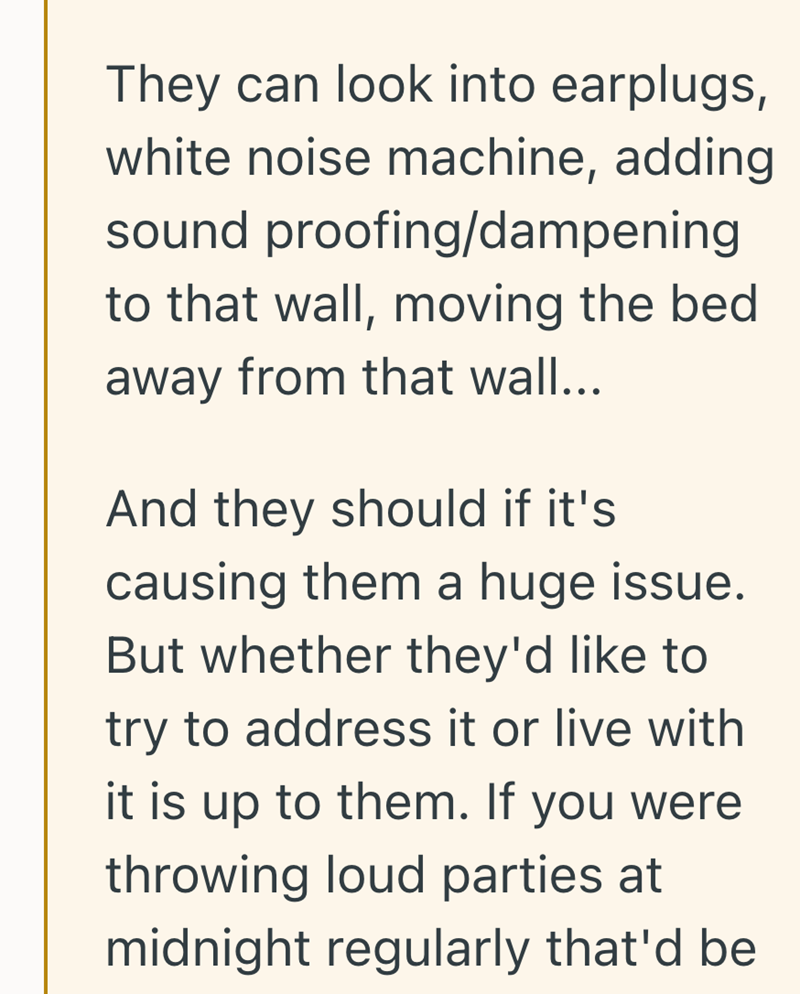 They can look into earplugs, white noise machine, adding sound proofing/dampening to that wall, moving the bed away from that wall... And they should if it's causing them a huge issue. But whether they'd like to try to address it or live with it is up to them. If you were throwing loud parties at midnight regularly that'd be