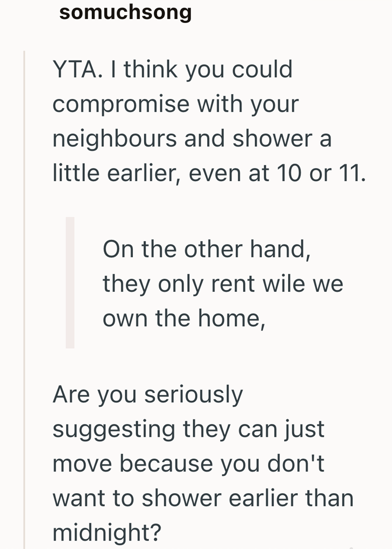 somuchsong YTA. I think you could compromise with your neighbours and shower a little earlier, even at 10 or 11. On the other hand, they only rent wile we own the home, Are you seriously suggesting they can just move because you don't want to shower earlier than midnight?