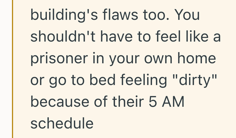 building's flaws too. You shouldn't have to feel like a prisoner in your own home or go to bed feeling "dirty" because of their 5 AM schedule