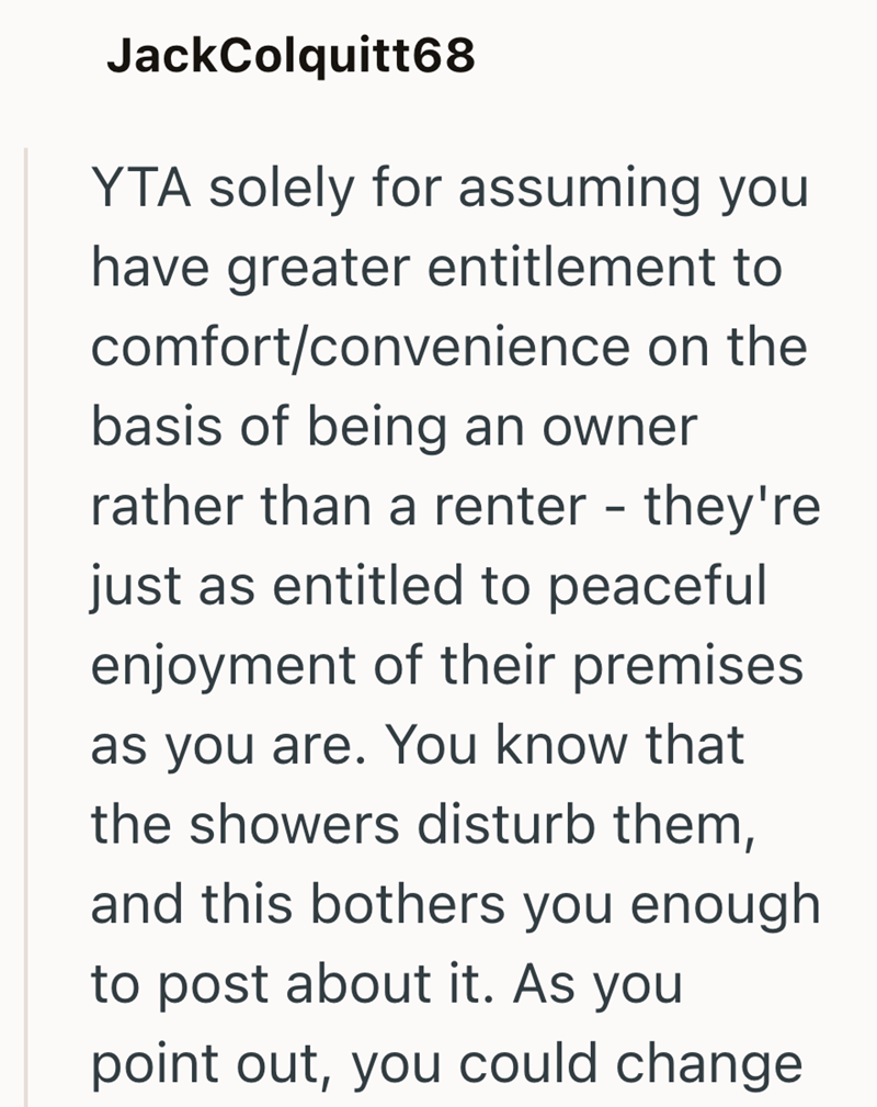 JackColquitt68 YTA solely for assuming you have greater entitlement to comfort/convenience on the basis of being an owner rather than a renter - they're just as entitled to peaceful enjoyment of their premises as you are. You know that the showers disturb them, and this bothers you enough to post about it. As you point out, you could change