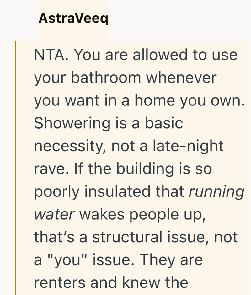 AstraVeeq NTA. You are allowed to use your bathroom whenever you want in a home you own. Showering is a basic necessity, not a late-night rave. If the building is so poorly insulated that running water wakes people up, that's a structural issue, not a "you" issue. They are renters and knew the