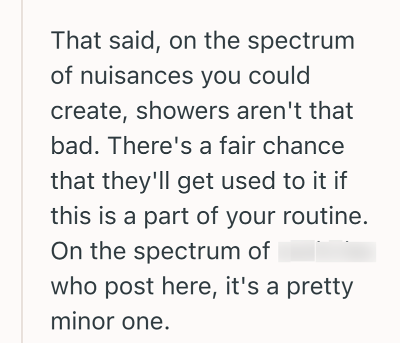 That said, on the spectrum of nuisances you could create, showers aren't that bad. There's a fair chance that they'll get used to it if this is a part of your routine. On the spectrum of who post here, it's a pretty minor one.