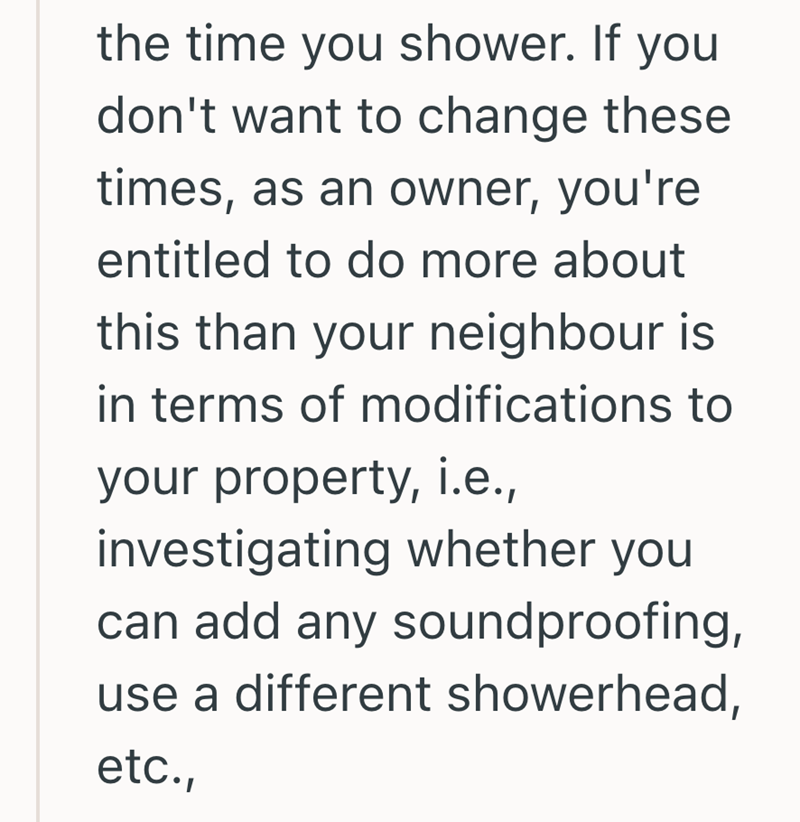 the time you shower. If you don't want to change these times, as an owner, you're entitled to do more about this than your neighbour is in terms of modifications to your property, i.e., investigating whether you can add any soundproofing, use a different showerhead, etc.,