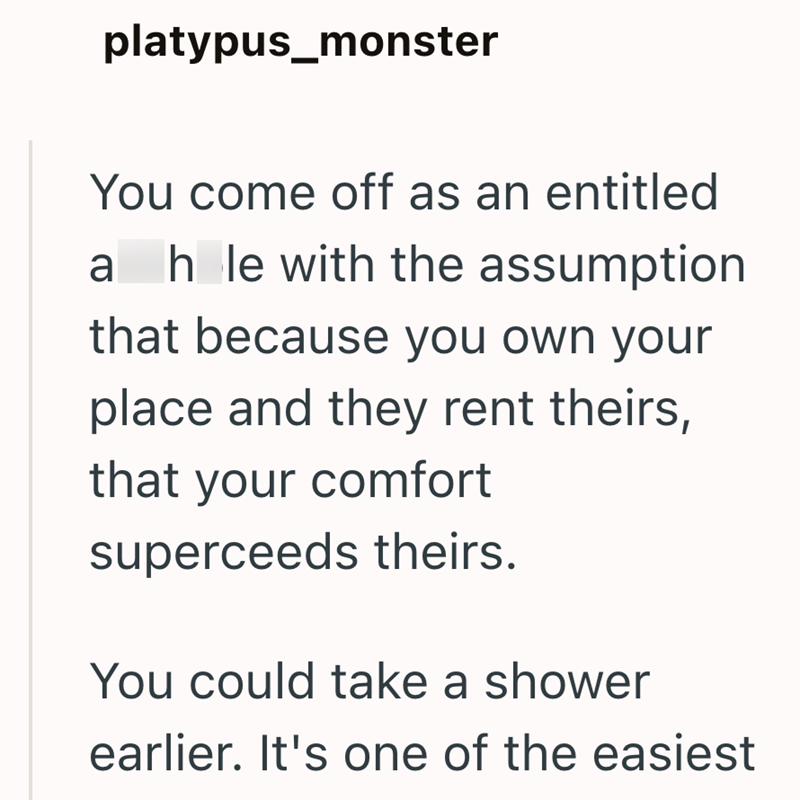 platypus_monster You come off as an entitled ah le with the assumption that because you own your place and they rent theirs, that your comfort superceeds theirs. You could take a shower earlier. It's one of the easiest