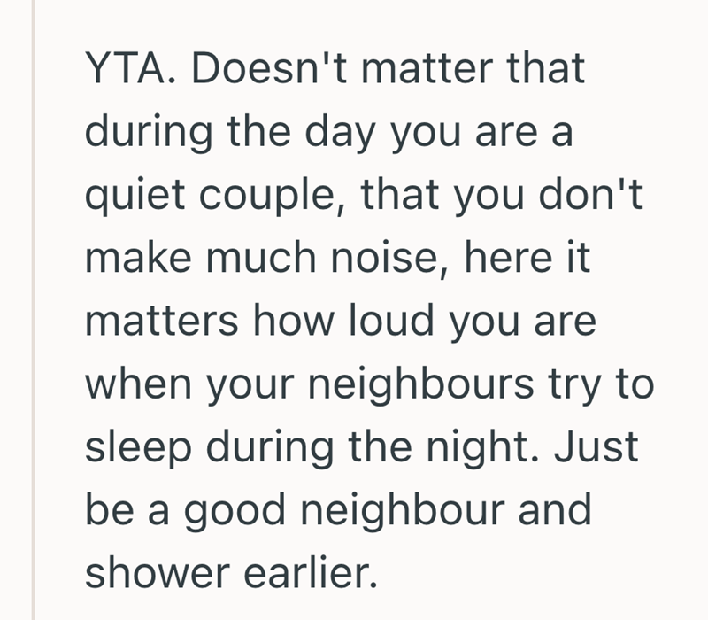 YTA. Doesn't matter that during the day you are a quiet couple, that you don't make much noise, here it matters how loud you are when your neighbours try to sleep during the night. Just be a good neighbour and shower earlier.