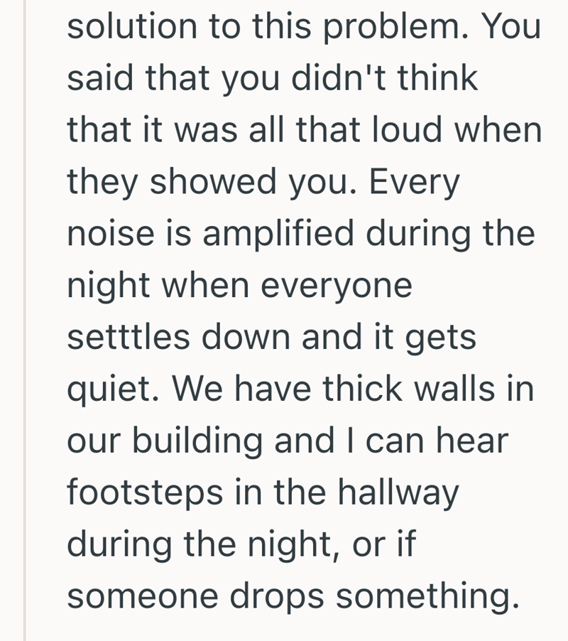 solution to this problem. You said that you didn't think that it was all that loud when they showed you. Every noise is amplified during the night when everyone setttles down and it gets quiet. We have thick walls in our building and I can hear footsteps in the hallway during the night, or if someone drops something.