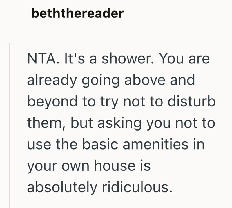 beththereader NTA. It's a shower. You are already going above and beyond to try not to disturb them, but asking you not to use the basic amenities in your own house is absolutely ridiculous.