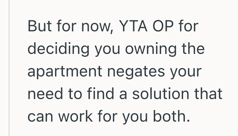 But for now, YTA OP for deciding you owning the apartment negates your need to find a solution that can work for you both.