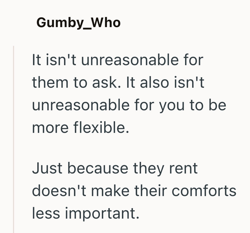 Gumby_Who It isn't unreasonable for them to ask. It also isn't unreasonable for you to be more flexible. Just because they rent doesn't make their comforts less important.