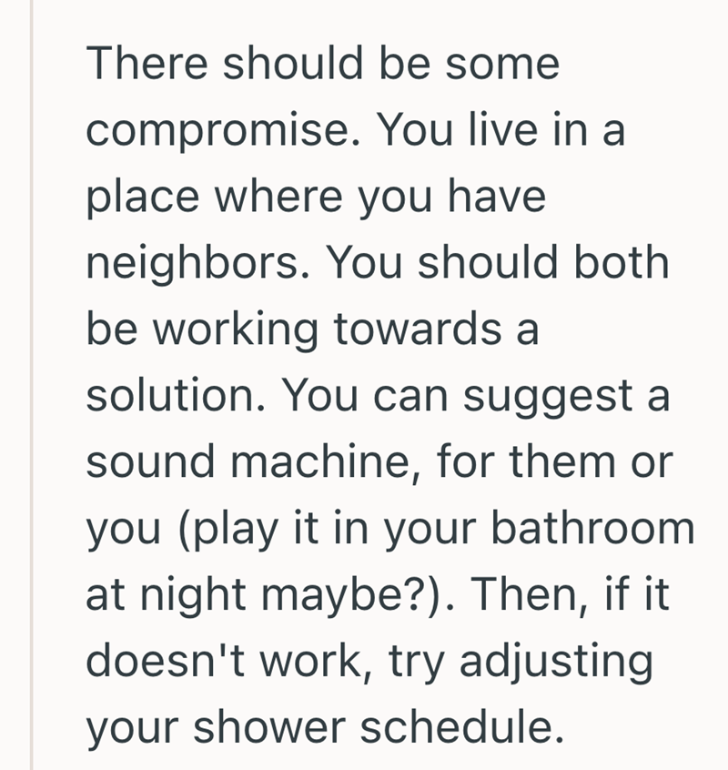 There should be some compromise. You live in a place where you have neighbors. You should both be working towards a solution. You can suggest a sound machine, for them or you (play it in your bathroom. at night maybe?). Then, if it doesn't work, try adjusting your shower schedule.