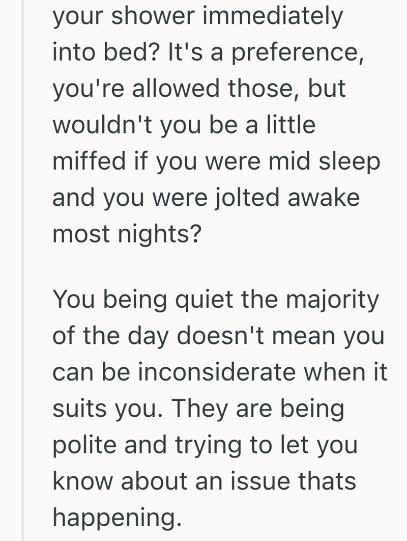 your shower immediately into bed? It's a preference, you're allowed those, but wouldn't you be a little miffed if you were mid sleep and you were jolted awake most nights? You being quiet the majority of the day doesn't mean you can be inconsiderate when it suits you. They are being polite and trying to let you know about an issue thats happening.