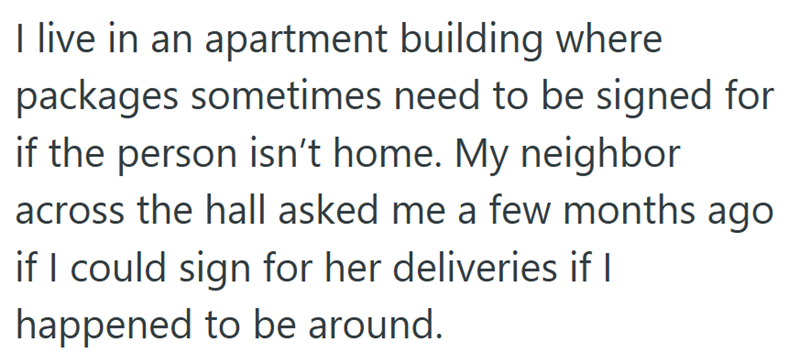 I live in an apartment building where packages sometimes need to be signed for if the person isn't home. My neighbor across the hall asked me a few months ago if I could sign for her deliveries if I happened to be around.