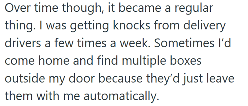 Over time though, it became a regular thing. I was getting knocks from delivery drivers a few times a week. Sometimes I'd come home and find multiple boxes outside my door because they'd just leave them with me automatically.