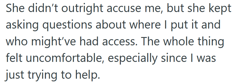 She didn't outright accuse me, but she kept asking questions about where I put it and who might've had access. The whole thing felt uncomfortable, especially since I was just trying to help.