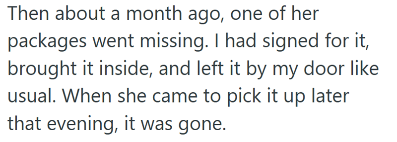 Then about a month ago, one of her packages went missing. I had signed for it, brought it inside, and left it by my door like usual. When she came to pick it up later that evening, it was gone.