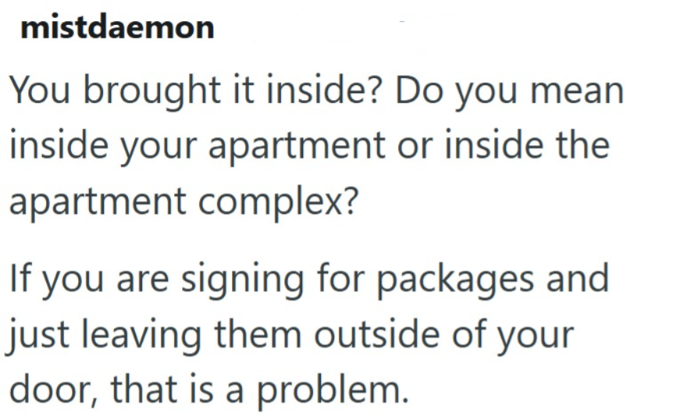 mistdaemon You brought it inside? Do you mean inside your apartment or inside the apartment complex? If you are signing for packages and just leaving them outside of your door, that is a problem.