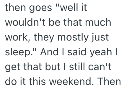 then goes "well it wouldn't be that much work, they mostly just sleep." And I said yeah I get that but I still can't do it this weekend. Then