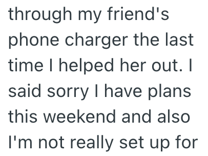 through my friend's phone charger the last time I helped her out. I said sorry I have plans this weekend and also I'm not really set up for
