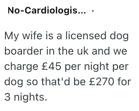 No-Cardiologis.... My wife is a licensed dog boarder in the uk and we charge £45 per night per dog so that'd be £270 for 3 nights.