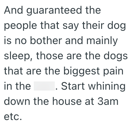 And guaranteed the people that say their dog is no bother and mainly sleep, those are the dogs that are the biggest pain in the . Start whining down the house at 3am etc.