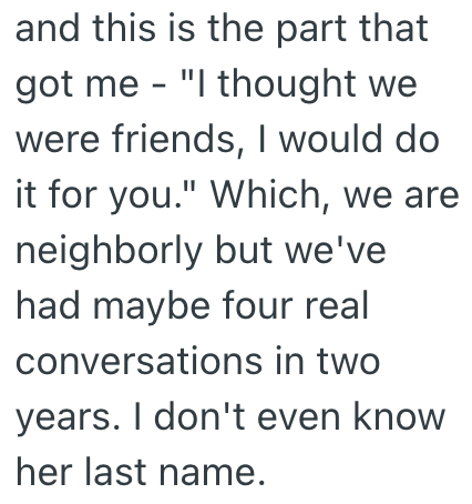 and this is the part that - got me "I thought we were friends, I would do it for you." Which, we are neighborly but we've had maybe four real conversations in two years. I don't even know her last name.