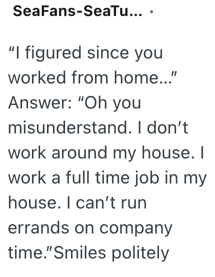 SeaFans-SeaTu... . "I figured since you worked from home..." Answer: "Oh you misunderstand. I don't work around my house. I work a full time job in my house. I can't run errands on company time."Smiles politely