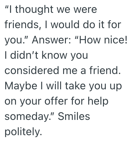 "I thought we were friends, I would do it for you." Answer: "How nice! I didn't know you considered me a friend. Maybe I will take you up on your offer for help someday." Smiles politely.