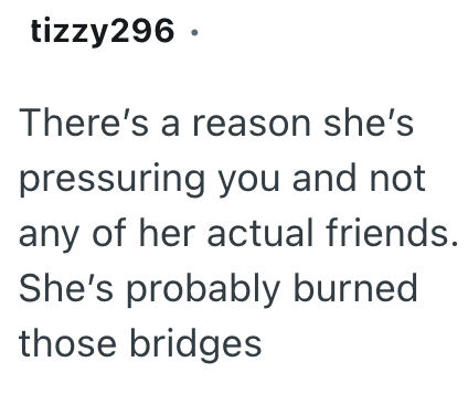 tizzy296. There's a reason she's pressuring you and not any of her actual friends. She's probably burned those bridges