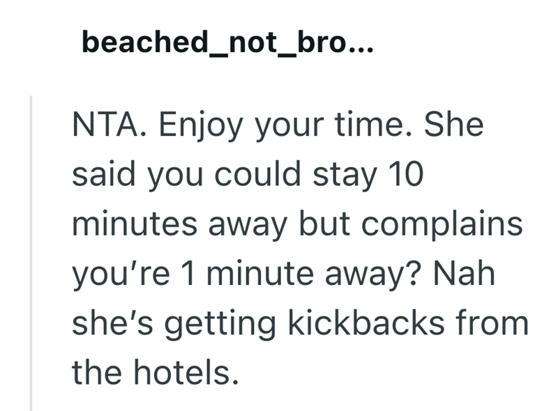 beached_not_bro... NTA. Enjoy your time. She said you could stay 10 minutes away but complains you're 1 minute away? Nah she's getting kickbacks from the hotels.